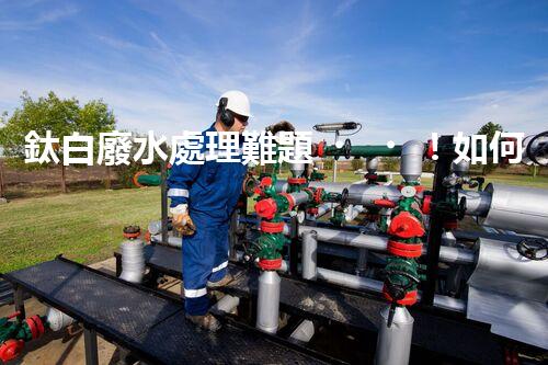 鈦白廢水處理難題！如何破解高難度環(huán)保挑戰(zhàn)？